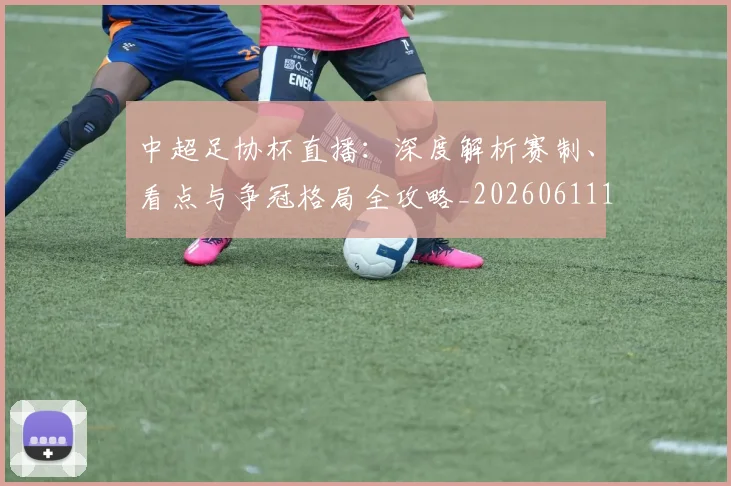 中超足协杯直播：深度解析赛制、看点与争冠格局全攻略_20260611140946