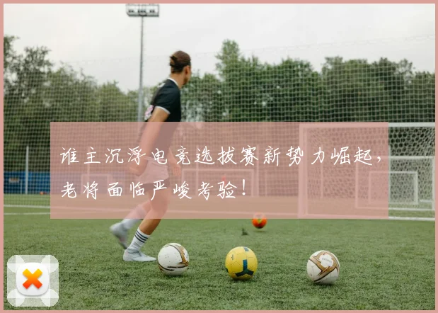 谁主沉浮电竞选拔赛新势力崛起，老将面临严峻考验！
