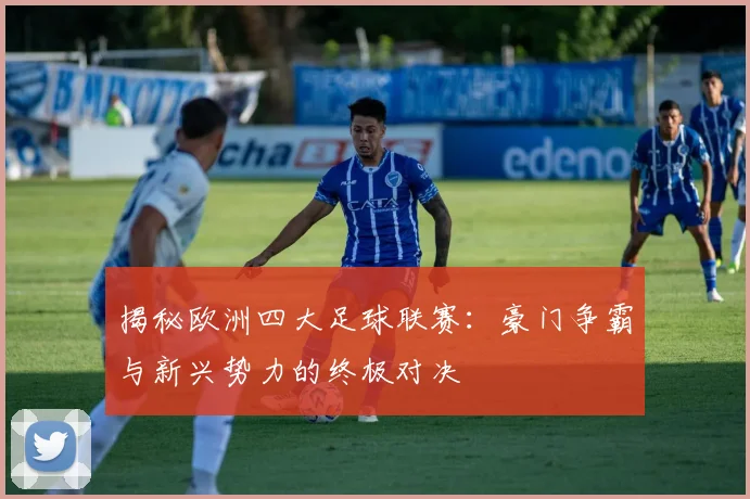 揭秘欧洲四大足球联赛：豪门争霸与新兴势力的终极对决