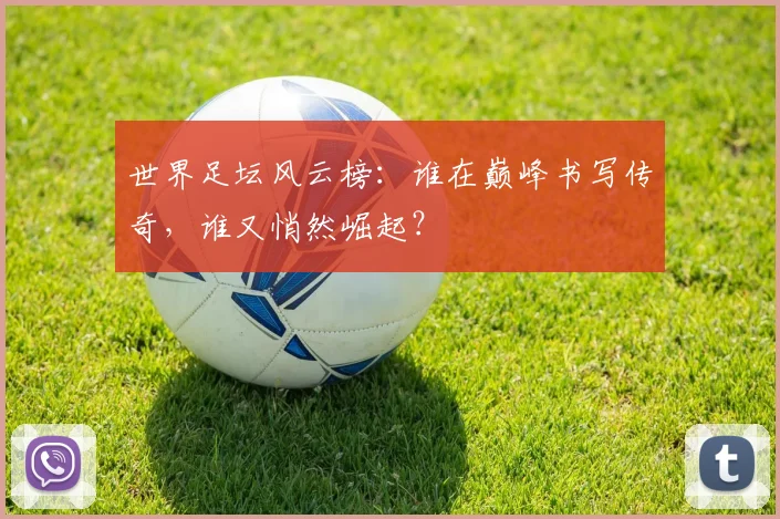 世界足坛风云榜：谁在巅峰书写传奇，谁又悄然崛起？