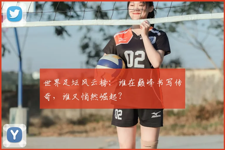 世界足坛风云榜：谁在巅峰书写传奇，谁又悄然崛起？