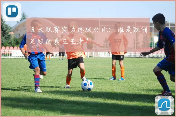 五大联赛实力终极对比：谁是欧洲足坛的真正王者？